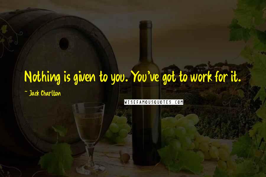 Jack Charlton Quotes: Nothing is given to you. You've got to work for it.