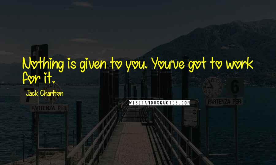 Jack Charlton Quotes: Nothing is given to you. You've got to work for it.