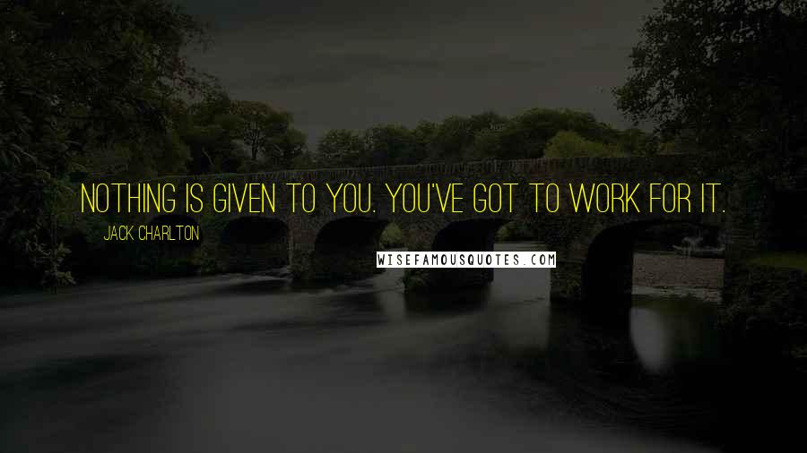 Jack Charlton Quotes: Nothing is given to you. You've got to work for it.