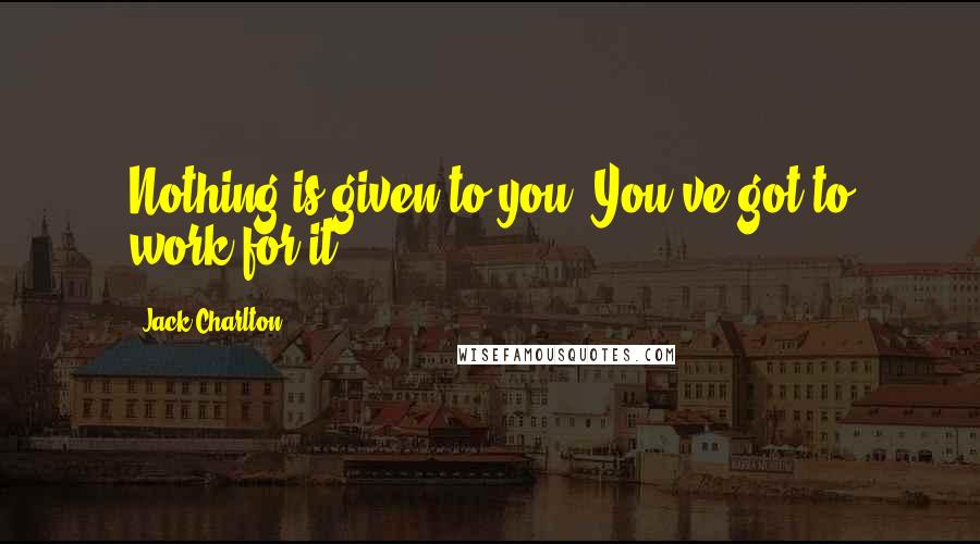Jack Charlton Quotes: Nothing is given to you. You've got to work for it.