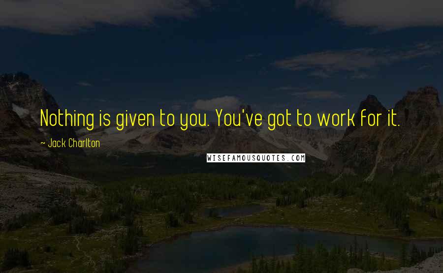 Jack Charlton Quotes: Nothing is given to you. You've got to work for it.