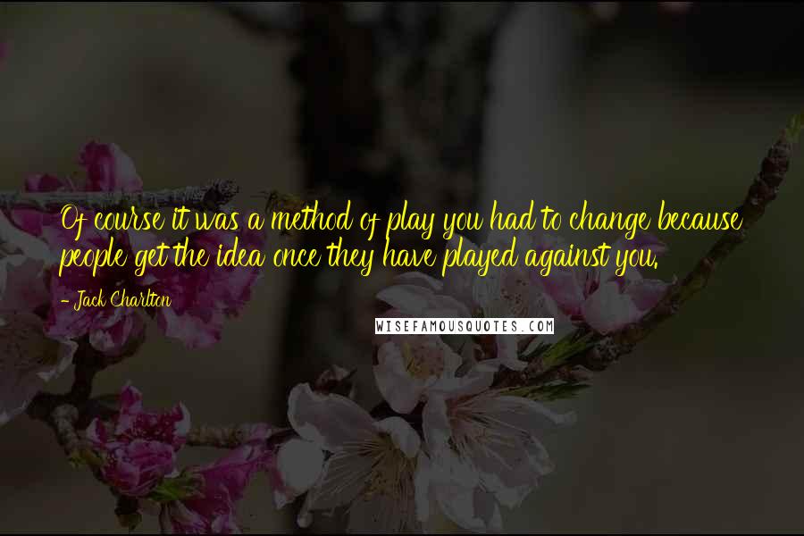 Jack Charlton Quotes: Of course it was a method of play you had to change because people get the idea once they have played against you.