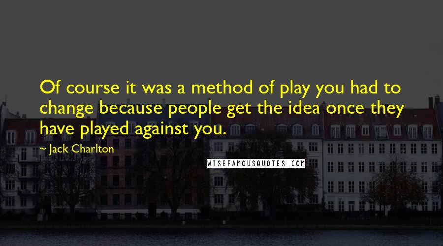 Jack Charlton Quotes: Of course it was a method of play you had to change because people get the idea once they have played against you.