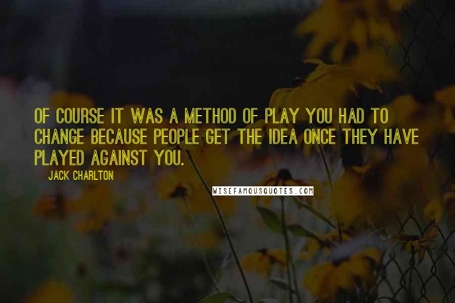 Jack Charlton Quotes: Of course it was a method of play you had to change because people get the idea once they have played against you.