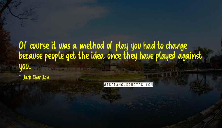 Jack Charlton Quotes: Of course it was a method of play you had to change because people get the idea once they have played against you.