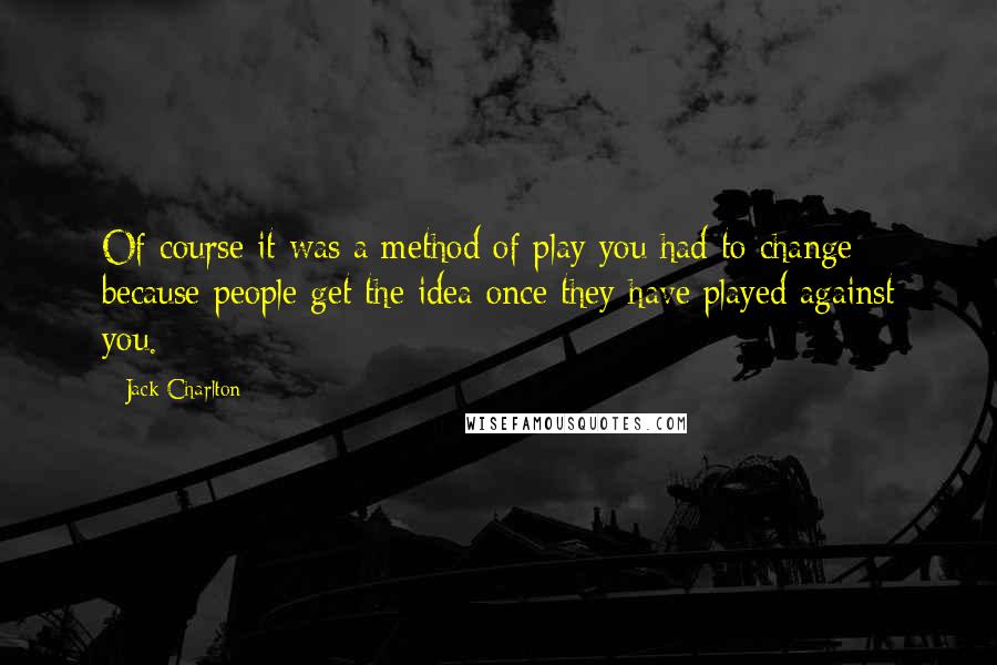 Jack Charlton Quotes: Of course it was a method of play you had to change because people get the idea once they have played against you.