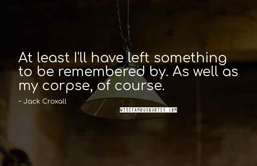 Jack Croxall Quotes: At least I'll have left something to be remembered by. As well as my corpse, of course.