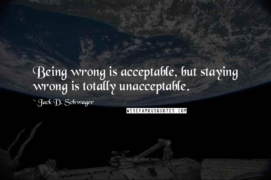 Jack D. Schwager Quotes: Being wrong is acceptable, but staying wrong is totally unacceptable.