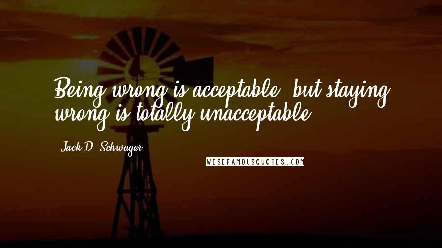 Jack D. Schwager Quotes: Being wrong is acceptable, but staying wrong is totally unacceptable.