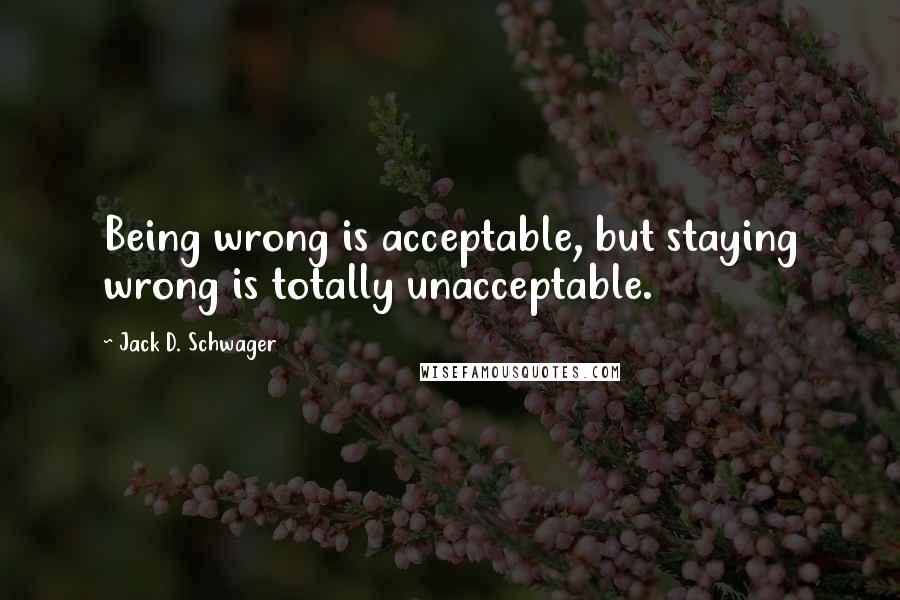 Jack D. Schwager Quotes: Being wrong is acceptable, but staying wrong is totally unacceptable.