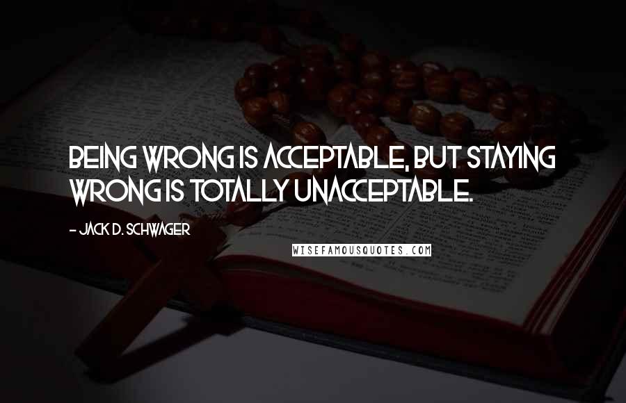 Jack D. Schwager Quotes: Being wrong is acceptable, but staying wrong is totally unacceptable.