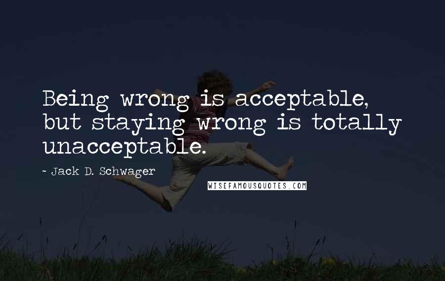 Jack D. Schwager Quotes: Being wrong is acceptable, but staying wrong is totally unacceptable.