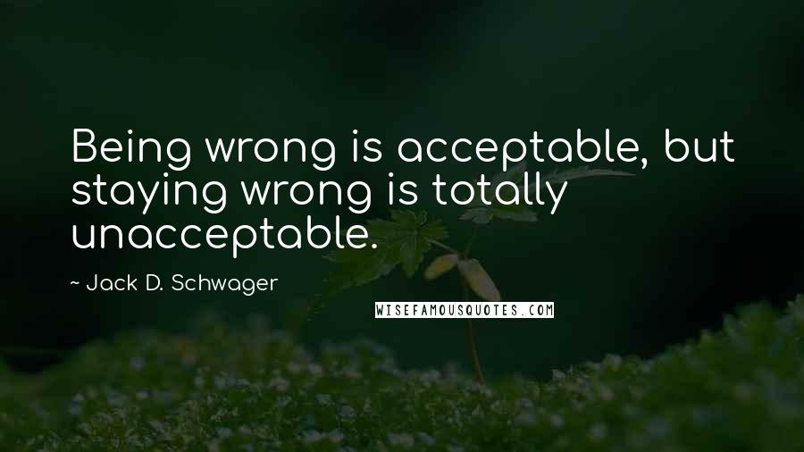 Jack D. Schwager Quotes: Being wrong is acceptable, but staying wrong is totally unacceptable.