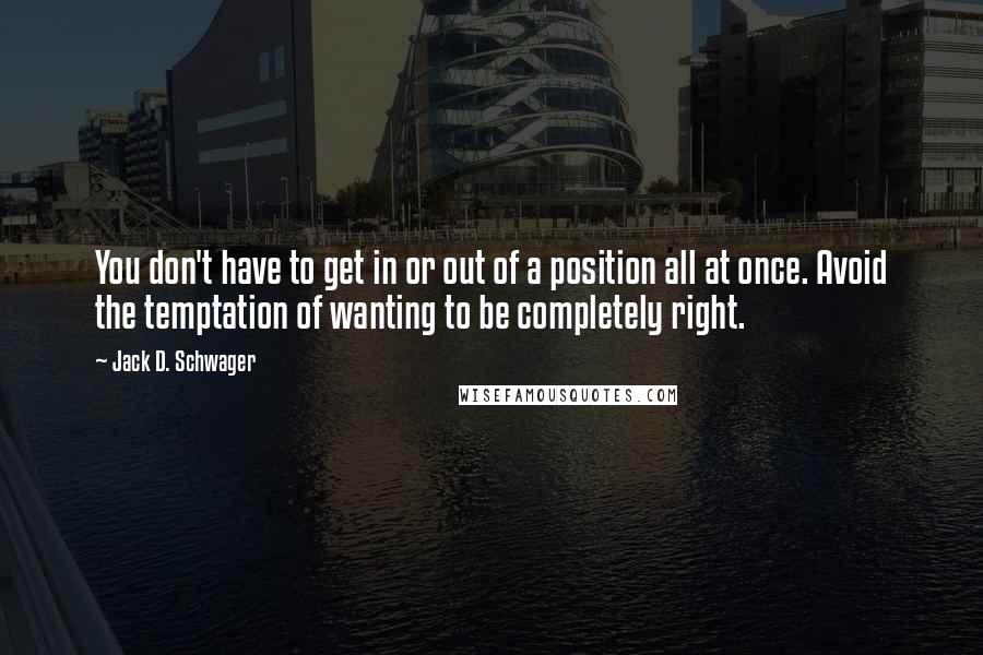 Jack D. Schwager Quotes: You don't have to get in or out of a position all at once. Avoid the temptation of wanting to be completely right.