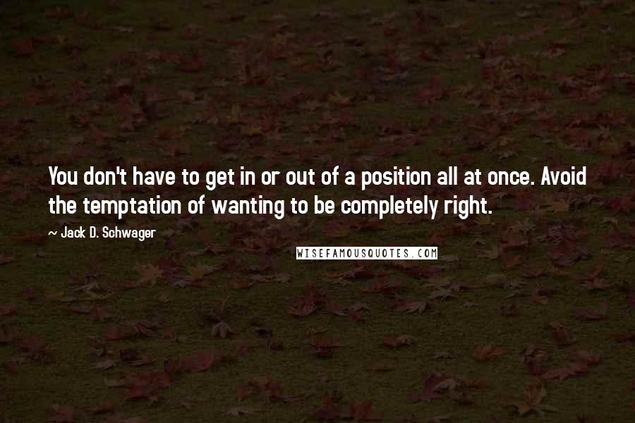 Jack D. Schwager Quotes: You don't have to get in or out of a position all at once. Avoid the temptation of wanting to be completely right.