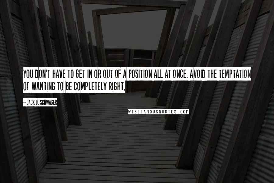 Jack D. Schwager Quotes: You don't have to get in or out of a position all at once. Avoid the temptation of wanting to be completely right.