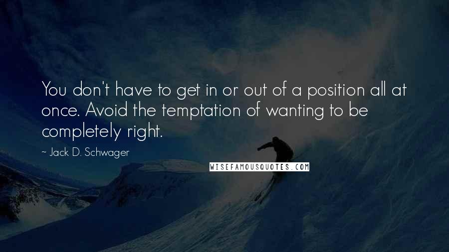 Jack D. Schwager Quotes: You don't have to get in or out of a position all at once. Avoid the temptation of wanting to be completely right.
