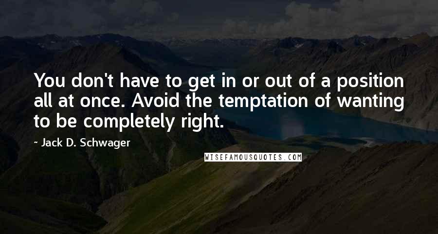 Jack D. Schwager Quotes: You don't have to get in or out of a position all at once. Avoid the temptation of wanting to be completely right.