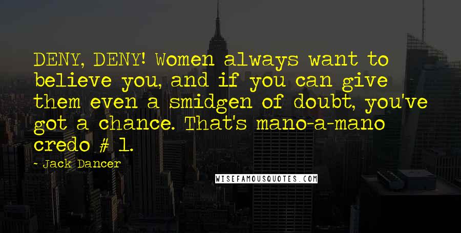 Jack Dancer Quotes: DENY, DENY! Women always want to believe you, and if you can give them even a smidgen of doubt, you've got a chance. That's mano-a-mano credo # 1.