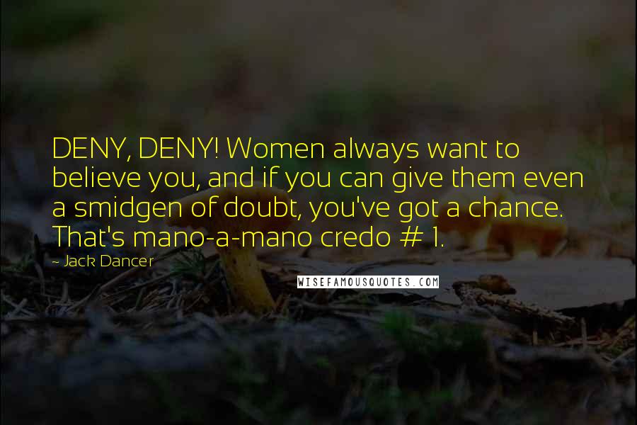 Jack Dancer Quotes: DENY, DENY! Women always want to believe you, and if you can give them even a smidgen of doubt, you've got a chance. That's mano-a-mano credo # 1.