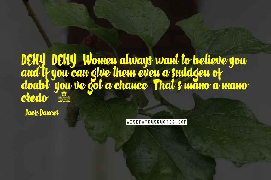 Jack Dancer Quotes: DENY, DENY! Women always want to believe you, and if you can give them even a smidgen of doubt, you've got a chance. That's mano-a-mano credo # 1.