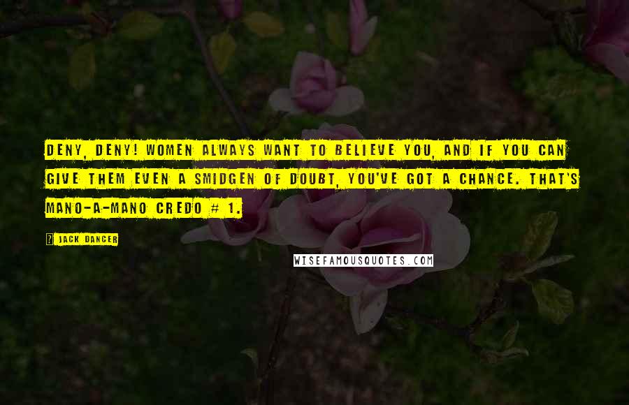 Jack Dancer Quotes: DENY, DENY! Women always want to believe you, and if you can give them even a smidgen of doubt, you've got a chance. That's mano-a-mano credo # 1.