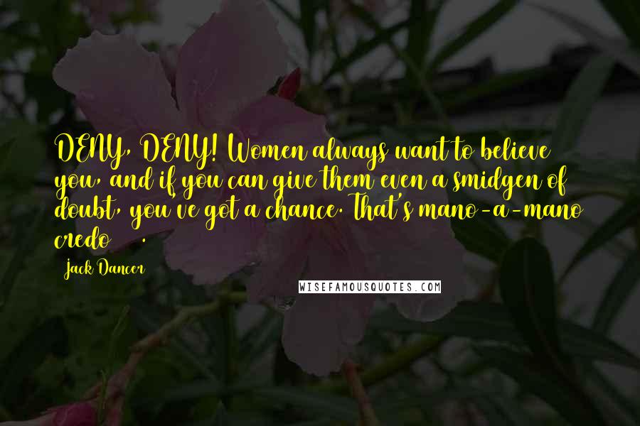 Jack Dancer Quotes: DENY, DENY! Women always want to believe you, and if you can give them even a smidgen of doubt, you've got a chance. That's mano-a-mano credo # 1.