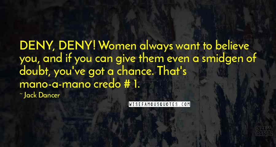 Jack Dancer Quotes: DENY, DENY! Women always want to believe you, and if you can give them even a smidgen of doubt, you've got a chance. That's mano-a-mano credo # 1.