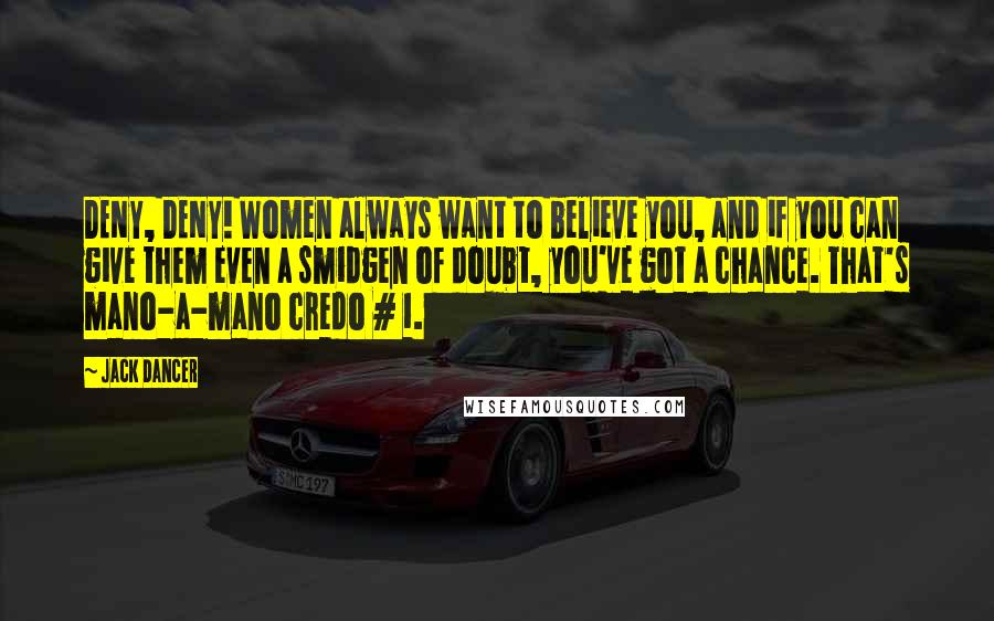 Jack Dancer Quotes: DENY, DENY! Women always want to believe you, and if you can give them even a smidgen of doubt, you've got a chance. That's mano-a-mano credo # 1.