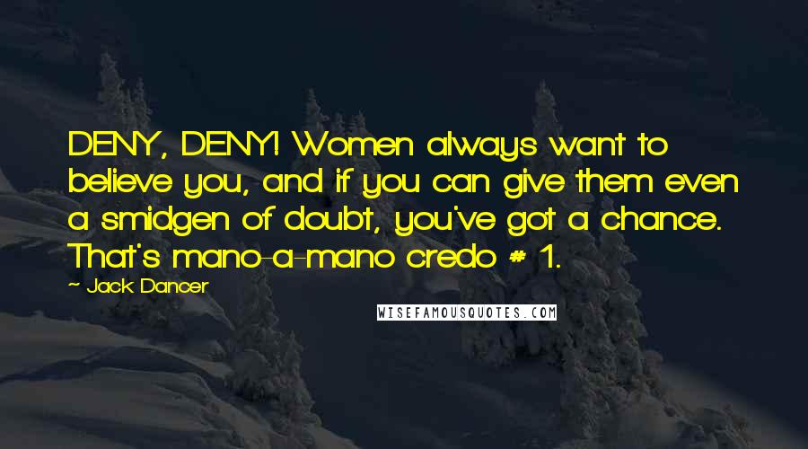 Jack Dancer Quotes: DENY, DENY! Women always want to believe you, and if you can give them even a smidgen of doubt, you've got a chance. That's mano-a-mano credo # 1.