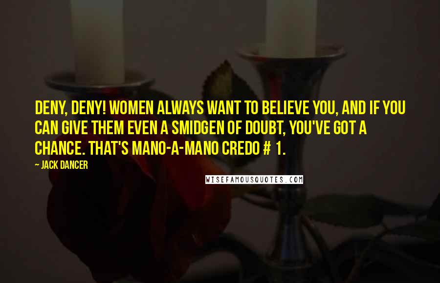 Jack Dancer Quotes: DENY, DENY! Women always want to believe you, and if you can give them even a smidgen of doubt, you've got a chance. That's mano-a-mano credo # 1.