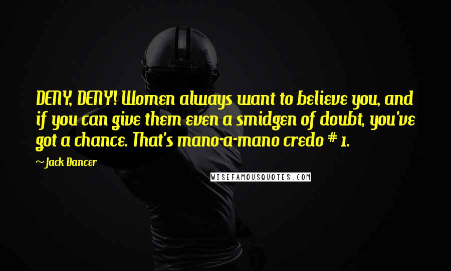 Jack Dancer Quotes: DENY, DENY! Women always want to believe you, and if you can give them even a smidgen of doubt, you've got a chance. That's mano-a-mano credo # 1.