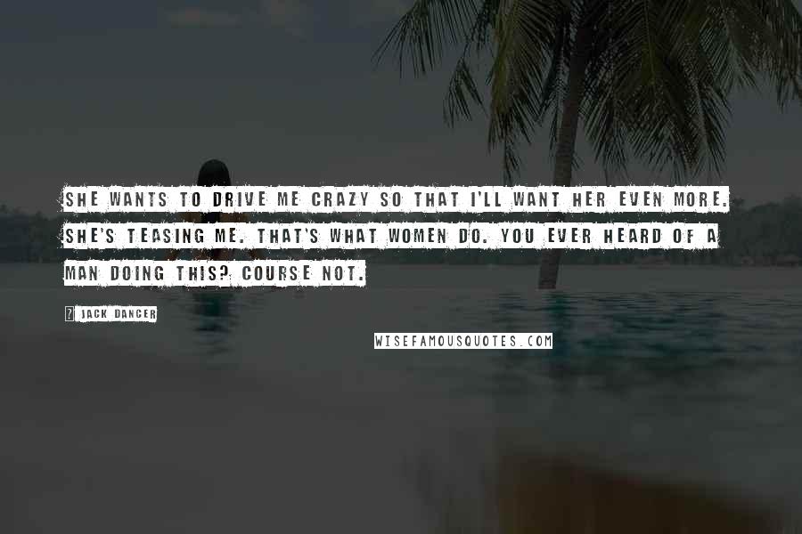 Jack Dancer Quotes: She wants to drive me crazy so that I'll want her even more. She's teasing me. That's what women do. You ever heard of a man doing this? Course not.