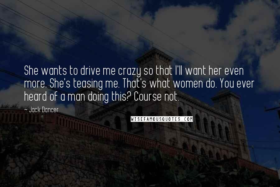 Jack Dancer Quotes: She wants to drive me crazy so that I'll want her even more. She's teasing me. That's what women do. You ever heard of a man doing this? Course not.