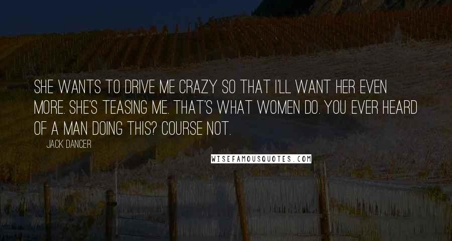 Jack Dancer Quotes: She wants to drive me crazy so that I'll want her even more. She's teasing me. That's what women do. You ever heard of a man doing this? Course not.