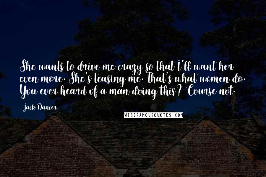 Jack Dancer Quotes: She wants to drive me crazy so that I'll want her even more. She's teasing me. That's what women do. You ever heard of a man doing this? Course not.