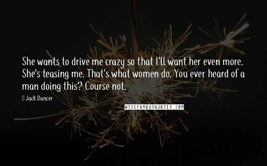 Jack Dancer Quotes: She wants to drive me crazy so that I'll want her even more. She's teasing me. That's what women do. You ever heard of a man doing this? Course not.