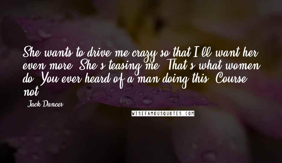 Jack Dancer Quotes: She wants to drive me crazy so that I'll want her even more. She's teasing me. That's what women do. You ever heard of a man doing this? Course not.