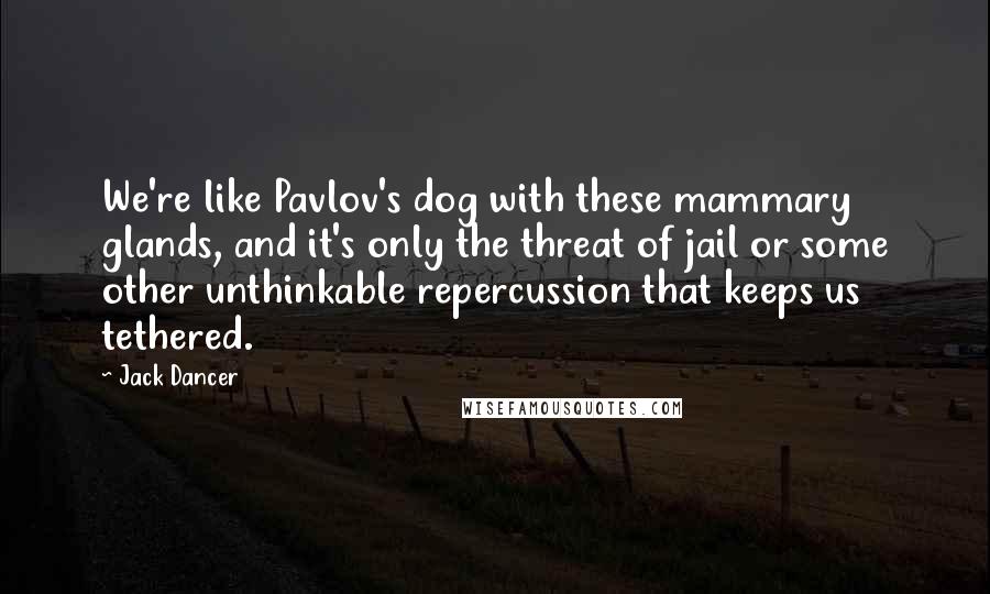 Jack Dancer Quotes: We're like Pavlov's dog with these mammary glands, and it's only the threat of jail or some other unthinkable repercussion that keeps us tethered.