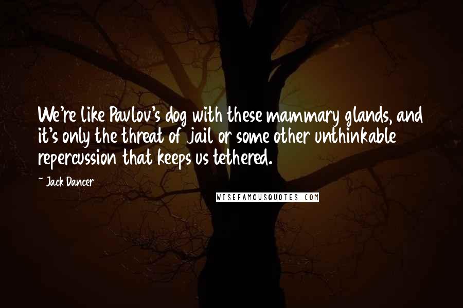 Jack Dancer Quotes: We're like Pavlov's dog with these mammary glands, and it's only the threat of jail or some other unthinkable repercussion that keeps us tethered.