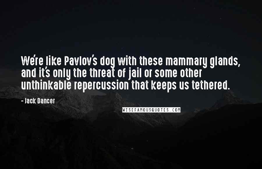 Jack Dancer Quotes: We're like Pavlov's dog with these mammary glands, and it's only the threat of jail or some other unthinkable repercussion that keeps us tethered.