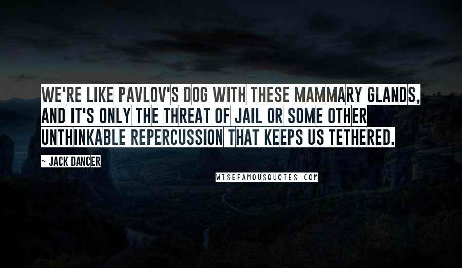 Jack Dancer Quotes: We're like Pavlov's dog with these mammary glands, and it's only the threat of jail or some other unthinkable repercussion that keeps us tethered.