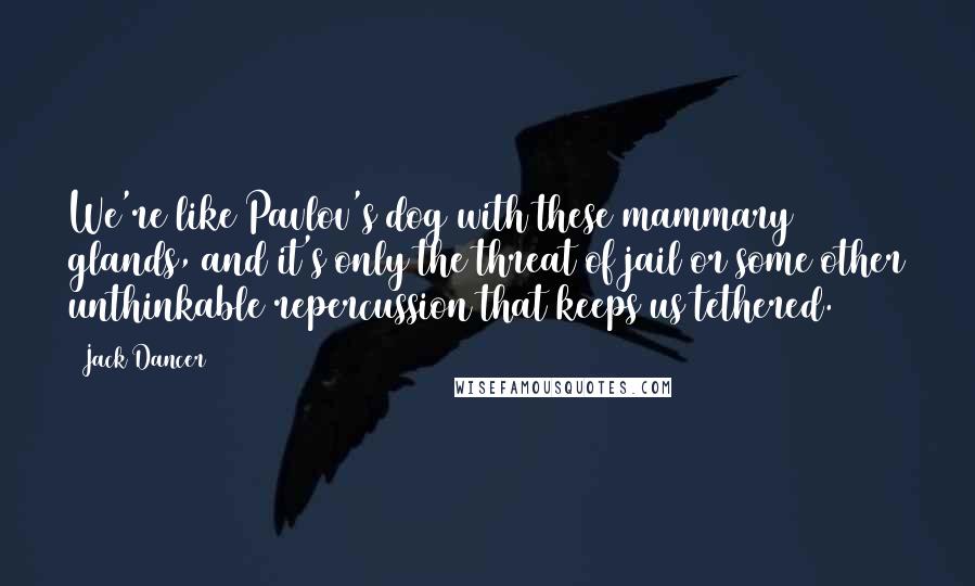 Jack Dancer Quotes: We're like Pavlov's dog with these mammary glands, and it's only the threat of jail or some other unthinkable repercussion that keeps us tethered.