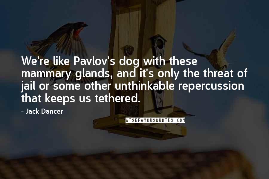 Jack Dancer Quotes: We're like Pavlov's dog with these mammary glands, and it's only the threat of jail or some other unthinkable repercussion that keeps us tethered.