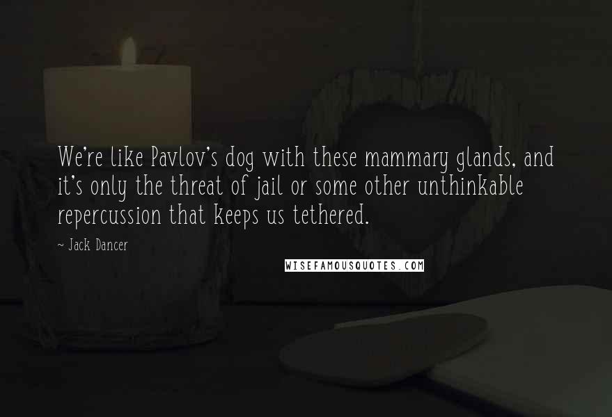 Jack Dancer Quotes: We're like Pavlov's dog with these mammary glands, and it's only the threat of jail or some other unthinkable repercussion that keeps us tethered.
