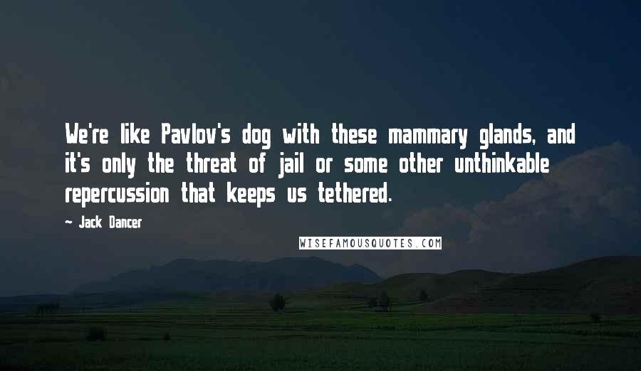 Jack Dancer Quotes: We're like Pavlov's dog with these mammary glands, and it's only the threat of jail or some other unthinkable repercussion that keeps us tethered.