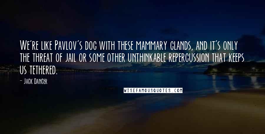 Jack Dancer Quotes: We're like Pavlov's dog with these mammary glands, and it's only the threat of jail or some other unthinkable repercussion that keeps us tethered.
