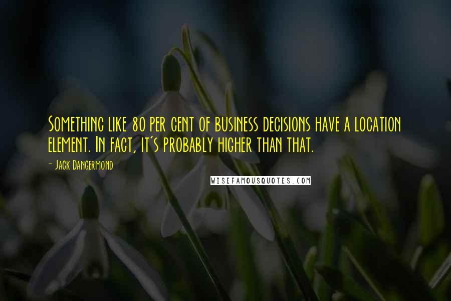 Jack Dangermond Quotes: Something like 80 per cent of business decisions have a location element. In fact, it's probably higher than that.