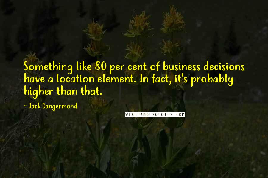 Jack Dangermond Quotes: Something like 80 per cent of business decisions have a location element. In fact, it's probably higher than that.