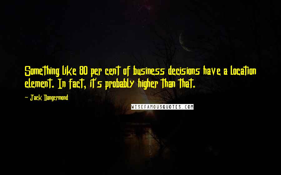 Jack Dangermond Quotes: Something like 80 per cent of business decisions have a location element. In fact, it's probably higher than that.